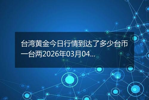 台湾黄金今日行情到达了多少台币一台两2026年03月04日