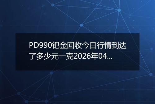 PD990钯金回收今日行情到达了多少元一克2026年04月11日
