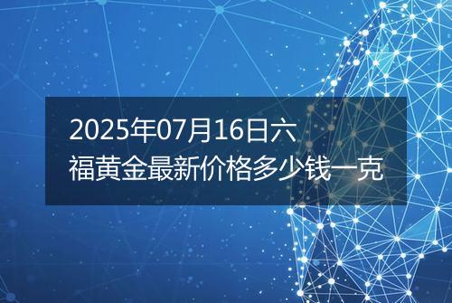 2025年07月16日六福黄金最新价格多少钱一克