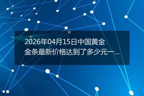 2026年04月15日中国黄金金条最新价格达到了多少元一克