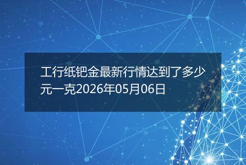 工行纸钯金最新行情达到了多少元一克2026年05月06日