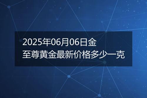 2025年06月06日金至尊黄金最新价格多少一克