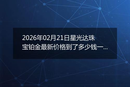 2026年02月21日星光达珠宝铂金最新价格到了多少钱一克