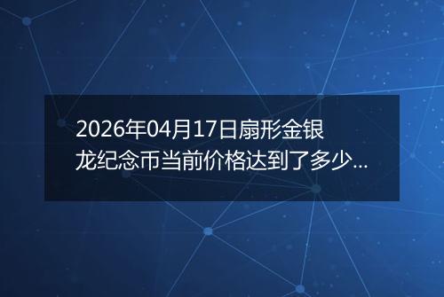 2026年04月17日扇形金银龙纪念币当前价格达到了多少元一个2026年04月17日