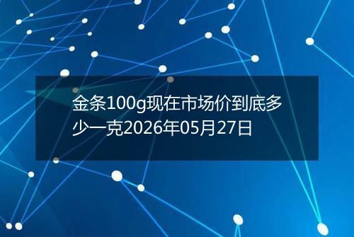 金条100g现在市场价到底多少一克2026年05月27日