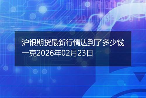 沪银期货最新行情达到了多少钱一克2026年02月23日