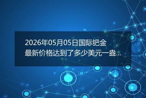 2026年05月05日国际钯金最新价格达到了多少美元一盎司