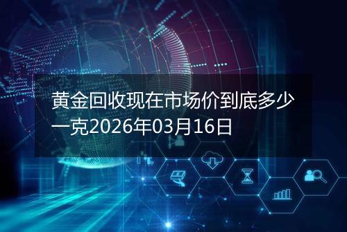 黄金回收现在市场价到底多少一克2026年03月16日