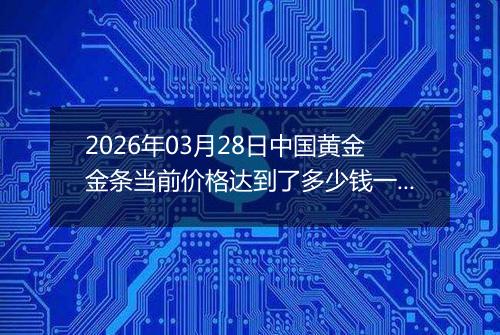 2026年03月28日中国黄金金条当前价格达到了多少钱一克2026年03月28日
