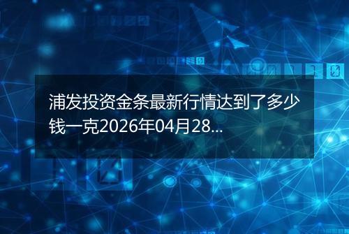 浦发投资金条最新行情达到了多少钱一克2026年04月28日