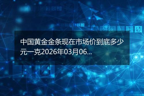 中国黄金金条现在市场价到底多少元一克2026年03月06日