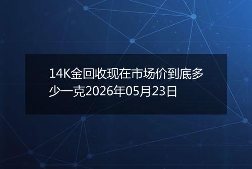 14K金回收现在市场价到底多少一克2026年05月23日