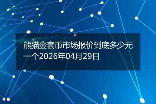 熊猫金套币市场报价到底多少元一个2026年04月29日