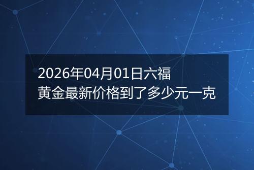 2026年04月01日六福黄金最新价格到了多少元一克