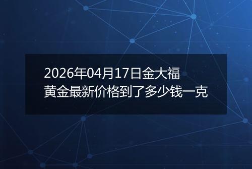 2026年04月17日金大福黄金最新价格到了多少钱一克