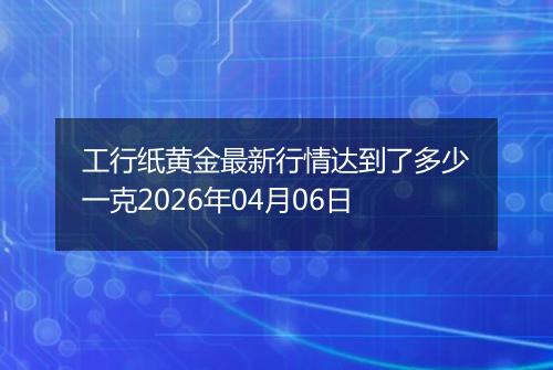 工行纸黄金最新行情达到了多少一克2026年04月06日