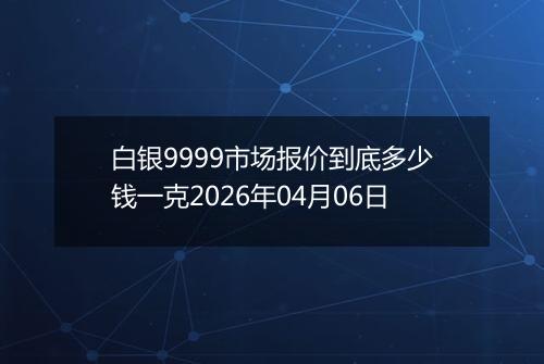白银9999市场报价到底多少钱一克2026年04月06日