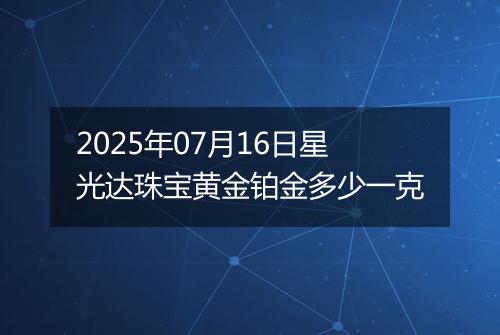 2025年07月16日星光达珠宝黄金铂金多少一克