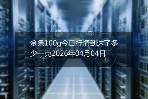 金条100g今日行情到达了多少一克2026年04月04日