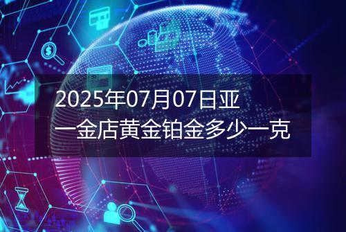 2025年07月07日亚一金店黄金铂金多少一克