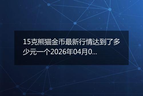 15克熊猫金币最新行情达到了多少元一个2026年04月01日