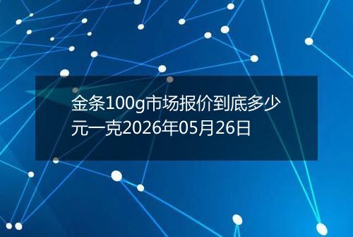 金条100g市场报价到底多少元一克2026年05月26日
