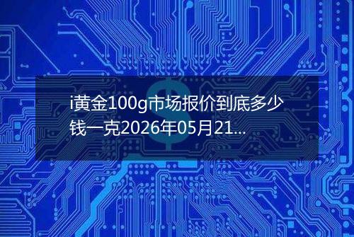 i黄金100g市场报价到底多少钱一克2026年05月21日