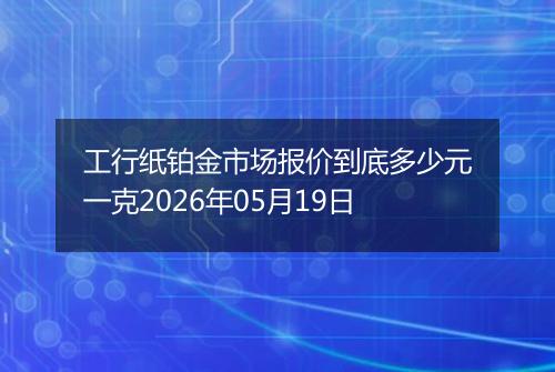 工行纸铂金市场报价到底多少元一克2026年05月19日