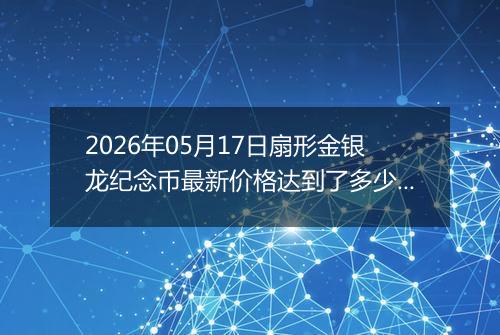 2026年05月17日扇形金银龙纪念币最新价格达到了多少元一个