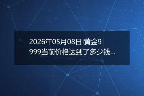 2026年05月08日i黄金9999当前价格达到了多少钱一克2026年05月08日