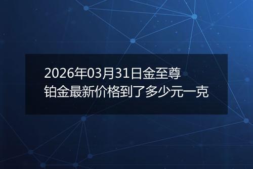2026年03月31日金至尊铂金最新价格到了多少元一克
