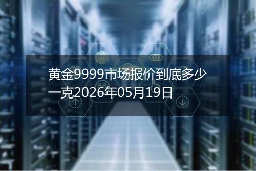 黄金9999市场报价到底多少一克2026年05月19日