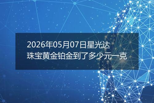 2026年05月07日星光达珠宝黄金铂金到了多少元一克