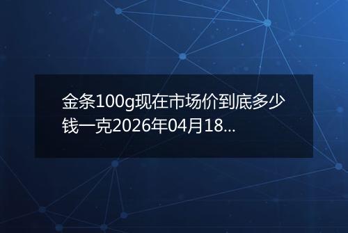 金条100g现在市场价到底多少钱一克2026年04月18日