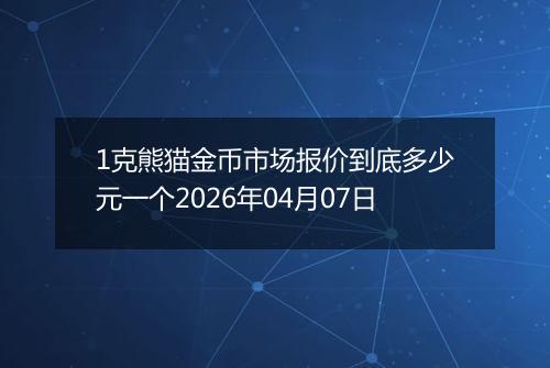 1克熊猫金币市场报价到底多少元一个2026年04月07日