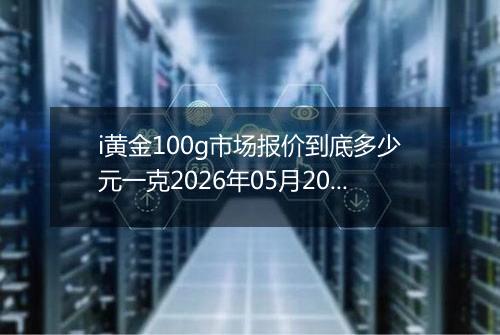 i黄金100g市场报价到底多少元一克2026年05月20日