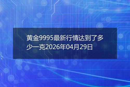 黄金9995最新行情达到了多少一克2026年04月29日