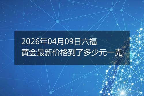 2026年04月09日六福黄金最新价格到了多少元一克