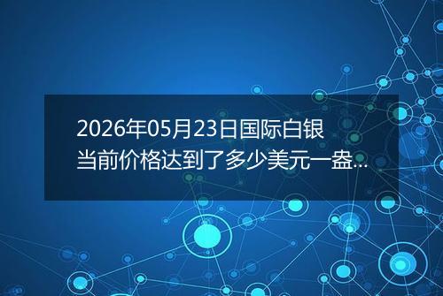 2026年05月23日国际白银当前价格达到了多少美元一盎司2026年05月23日