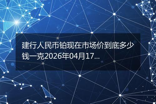 建行人民币铂现在市场价到底多少钱一克2026年04月17日