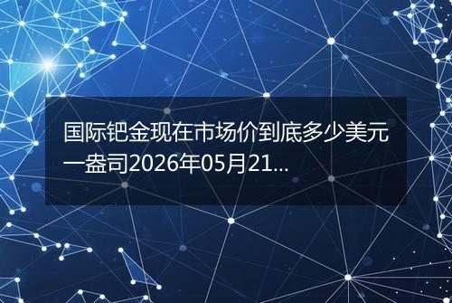 国际钯金现在市场价到底多少美元一盎司2026年05月21日