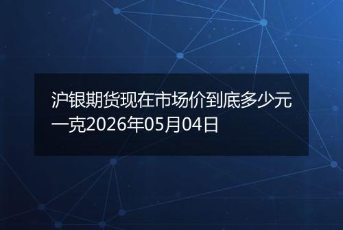 沪银期货现在市场价到底多少元一克2026年05月04日