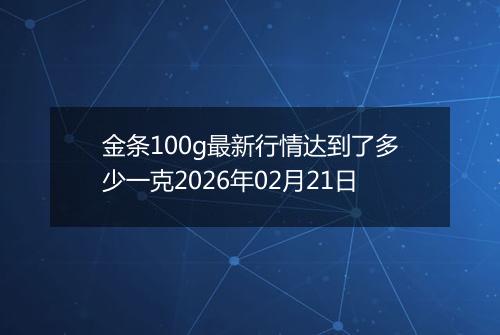 金条100g最新行情达到了多少一克2026年02月21日