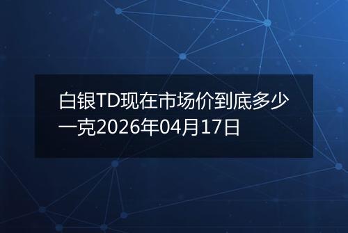 白银TD现在市场价到底多少一克2026年04月17日