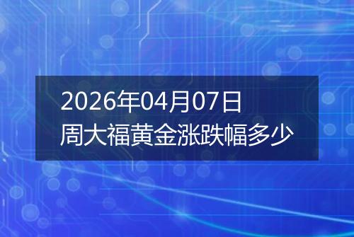 2026年04月07日周大福黄金涨跌幅多少