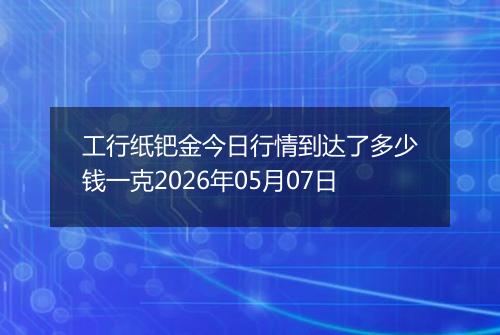 工行纸钯金今日行情到达了多少钱一克2026年05月07日