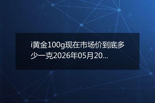 i黄金100g现在市场价到底多少一克2026年05月20日