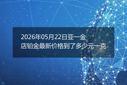 2026年05月22日亚一金店铂金最新价格到了多少元一克