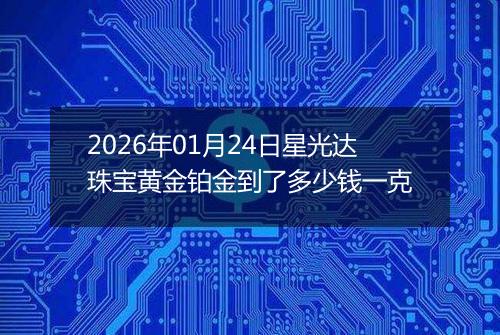 2026年01月24日星光达珠宝黄金铂金到了多少钱一克