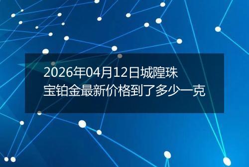 2026年04月12日城隍珠宝铂金最新价格到了多少一克